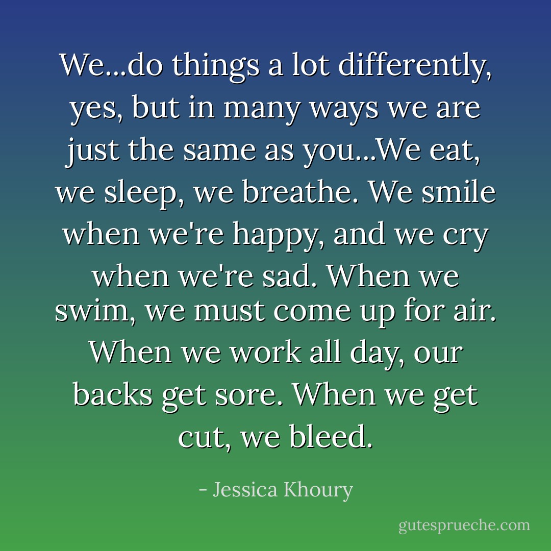 We...do things a lot differently, yes, but in many ways we are just the same as you...We eat, we sleep, we breathe. We smile when we're happy, and we cry when we're sad. When we swim, we must come up for air. When we work all day, our backs get sore. When we get cut, we bleed. - Jessica Khoury