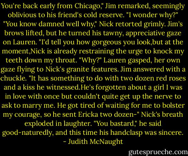 You're back early from Chicago," Jim remarked, seemingly oblivious to his friend's cold reserve. "I wonder why?"<br />"You know damned well why," Nick retorted grimly.<br />Jim's brows lifted, but he turned his tawny, appreciative gaze on Lauren. "I'd tell you how gorgeous you look,but at the moment,Nick is already restraining the urge to knock my teeth down my throat.<br />"Why?" Lauren gasped, her own gaze flying to Nick's granite features.<br />Jim answered with a chuckle. "It has something to do with two dozen red roses and a kiss he witnessed.He's forgotten about a girl I was in love with once but couldn't quite get up the nerve to ask to marry me. He got tired of waiting for me to bolster my courage, so he sent Ericka two dozen-"<br />Nick's breath exploded in laughter. "You bastard," he said good-naturedly, and this time his handclasp was sincere. - Judith McNaught