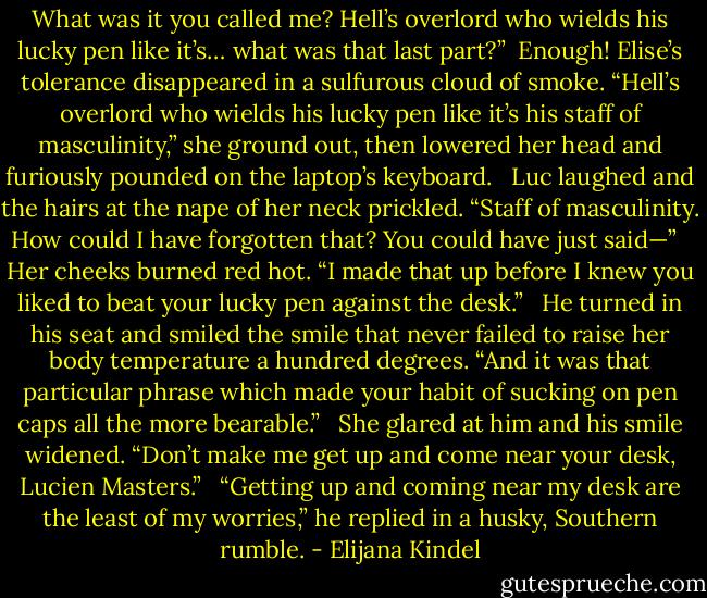 What was it you called me? Hell’s overlord who wields his lucky pen like it’s… what was that last part?”<br /><br />Enough! Elise’s tolerance disappeared in a sulfurous cloud of smoke. “Hell’s overlord who wields his lucky pen like it’s his staff of masculinity,” she ground out, then lowered her head and furiously pounded on the laptop’s keyboard. <br /><br />Luc laughed and the hairs at the nape of her neck prickled. “Staff of masculinity. How could I have forgotten that? You could have just said—” <br /><br />Her cheeks burned red hot. “I made that up before I knew you liked to beat your lucky pen against the desk.” <br /><br />He turned in his seat and smiled the smile that never failed to raise her body temperature a hundred degrees. “And it was that particular phrase which made your habit of sucking on pen caps all the more bearable.” <br /><br />She glared at him and his smile widened. “Don’t make me get up and come near your desk, Lucien Masters.” <br /><br />“Getting up and coming near my desk are the least of my worries,” he replied in a husky, Southern rumble. - Elijana Kindel