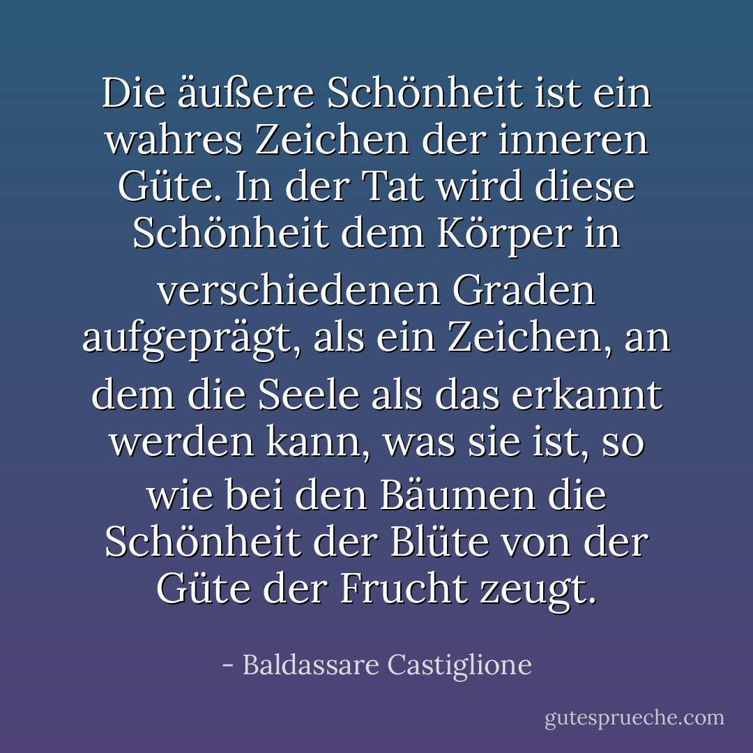 Die äußere Schönheit ist ein wahres Zeichen der inneren Güte. In der Tat wird diese Schönheit dem Körper in verschiedenen Graden aufgeprägt, als ein Zeichen, an dem die Seele als das erkannt werden kann, was sie ist, so wie bei den Bäumen die Schönheit der Blüte von der Güte der Frucht zeugt. - Baldassare Castiglione<
