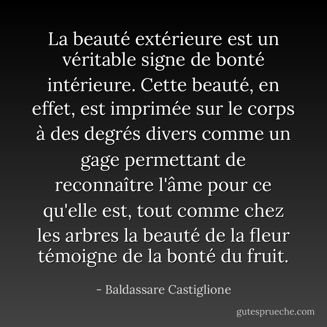 La beauté extérieure est un véritable signe de bonté intérieure. Cette beauté, en effet, est imprimée sur le corps à des degrés divers comme un gage permettant de reconnaître l'âme pour ce qu'elle est, tout comme chez les arbres la beauté de la fleur témoigne de la bonté du fruit. - Baldassare Castiglione