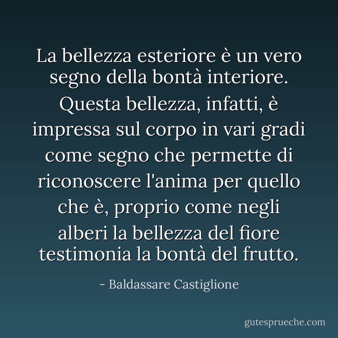 La bellezza esteriore è un vero segno della bontà interiore. Questa bellezza, infatti, è impressa sul corpo in vari gradi come segno che permette di riconoscere l'anima per quello che è, proprio come negli alberi la bellezza del fiore testimonia la bontà del frutto. - Baldassare Castiglione