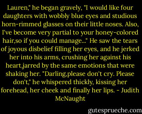 Lauren," he began gravely, "I would like four daughters with wobbly blue eyes and studious horn-rimmed glasses on their little noses. Also, I've become very partial to your honey-colored hair,so if you could manage..." He saw the tears of joyous disbelief filling her eyes, and he jerked her into his arms, crushing her against his heart,jarred by the same emotions that were shaking her. "Darling,please don't cry. Please don't," he whispered thickly, kissing her forehead, her cheek and finally her lips. - Judith McNaught
