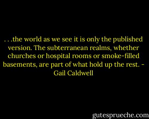 . . .the world as we see it is only the published version. The subterranean realms, whether churches or hospital rooms or smoke-filled basements, are part of what hold up the rest. - Gail Caldwell