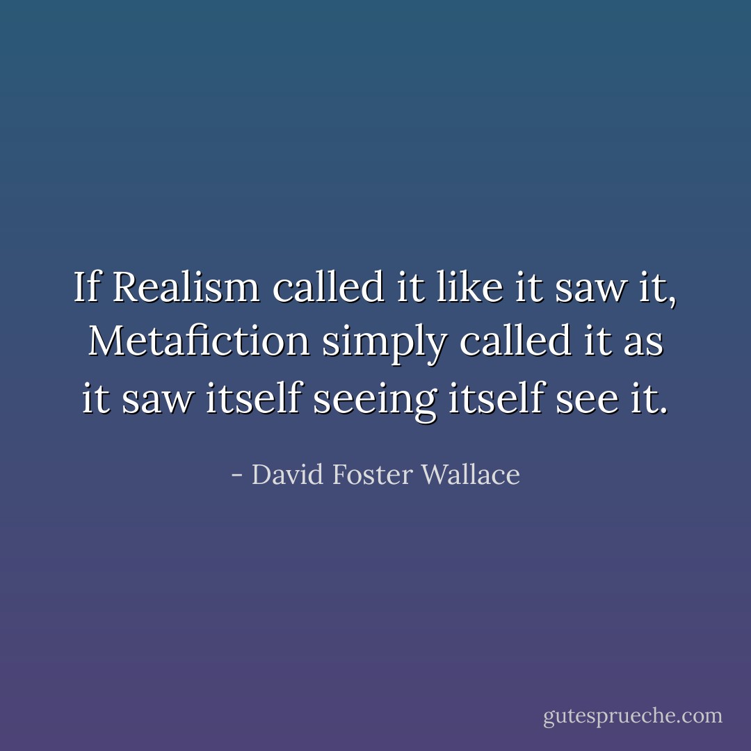 If Realism called it like it saw it, Metafiction simply called it as it saw itself seeing itself see it. - David Foster Wallace