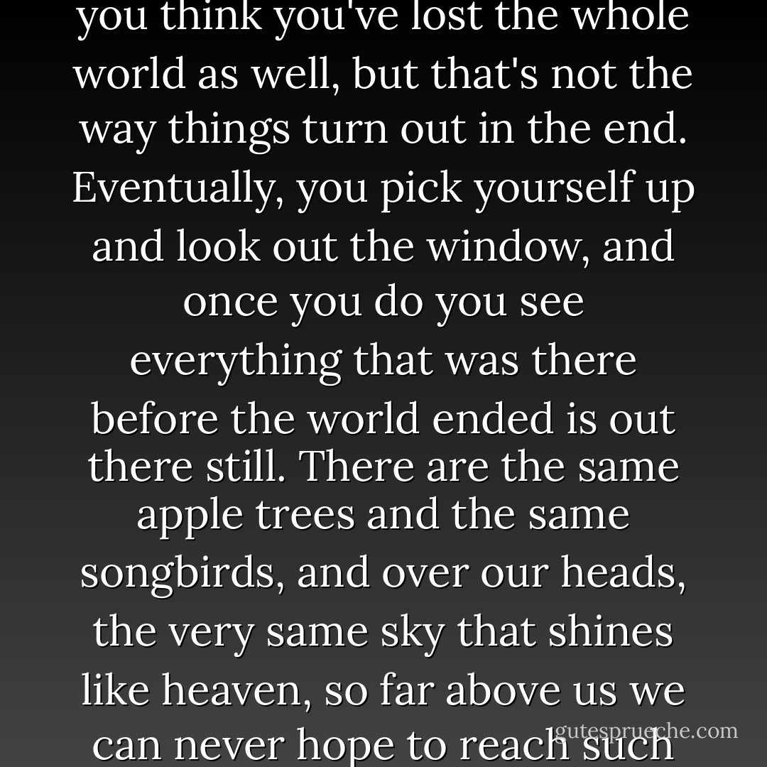 My grandmother told me once that when you lose somebody you think you've lost the whole world as well, but that's not the way things turn out in the end. Eventually, you pick yourself up and look out the window, and once you do you see everything that was there before the world ended is out there still. There are the same apple trees and the same songbirds, and over our heads, the very same sky that shines like heaven, so far above us we can never hope to reach such heights. - Alice Hoffman