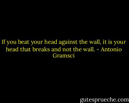 If you beat your head against the wall, it is your head that breaks and not the wall. - Antonio Gramsci