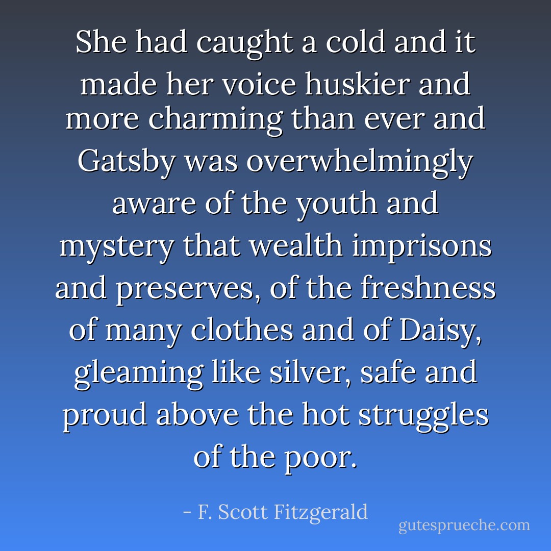 She had caught a cold and it made her voice huskier and more charming than ever and Gatsby was overwhelmingly aware of the youth and mystery that wealth imprisons and preserves, of the freshness of many clothes and of Daisy, gleaming like silver, safe and proud above the hot struggles of the poor. - F. Scott Fitzgerald