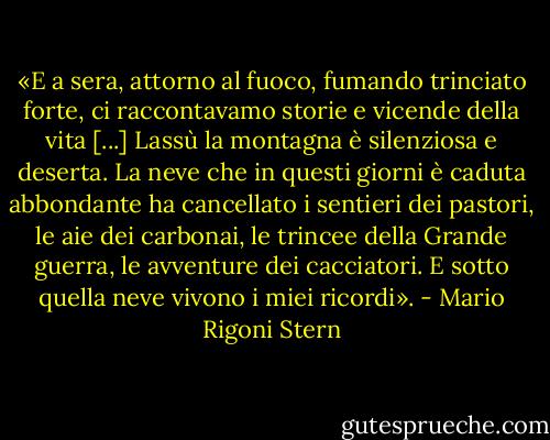 «E a sera, attorno al fuoco, fumando trinciato forte, ci raccontavamo storie e vicende della vita [...]<br />Lassù la montagna è silenziosa e deserta. La neve che in questi giorni è caduta abbondante ha cancellato i sentieri dei pastori, le aie dei carbonai, le trincee della Grande guerra, le avventure dei cacciatori. E sotto quella neve vivono i miei ricordi». - Mario Rigoni Stern