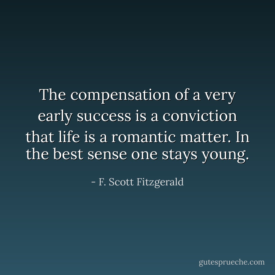 The compensation of a very early success is a conviction that life is a romantic matter. In the best sense one stays young. - F. Scott Fitzgerald
