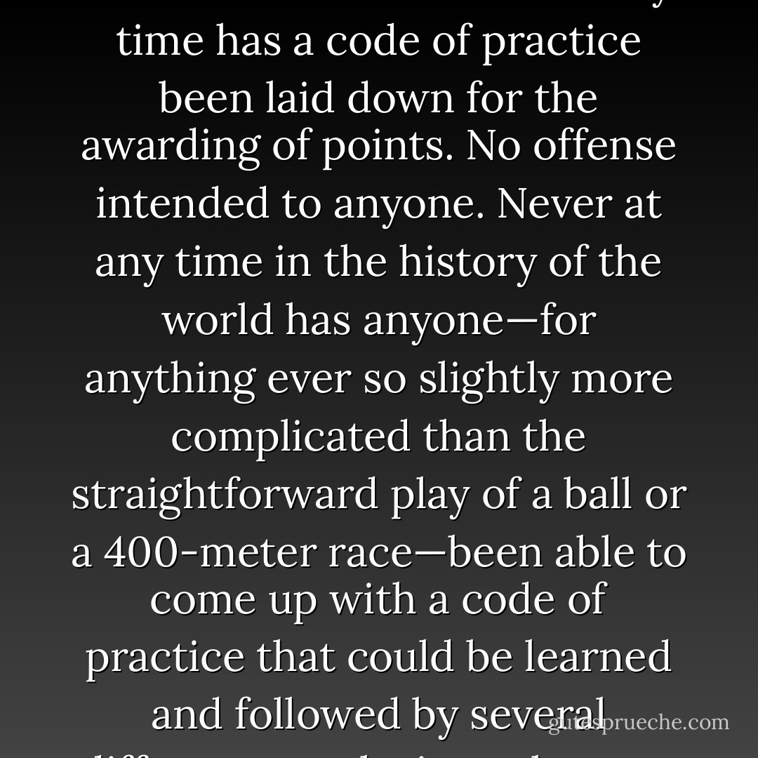 When you assess something, you are forced to assume that a linear scale of values can be applied to it. Otherwise no assessment is possible. Every person who says of something that it is good or bad or a bit better than yesterday is declaring that a points system exists; that you can, in a reasonably clear and obvious fashion, set some sort of a number against an achievement.<br />But never at any time has a code of practice been laid down for the awarding of points. No offense intended to anyone. Never at any time in the history of the world has anyone—for anything ever so slightly more complicated than the straightforward play of a ball or a 400-meter race—been able to come up with a code of practice that could be learned and followed by several different people, in such a way that they would all arrive at the same mark. Never at any time have they been able to agree on a method for determining when one drawing, one meal, one sentence, one insult, the picking of one lock, one blow, one patriotic song, one Danish essay, one playground, one frog, or one interview is good or bad or better or worse than another. - Peter Høeg
