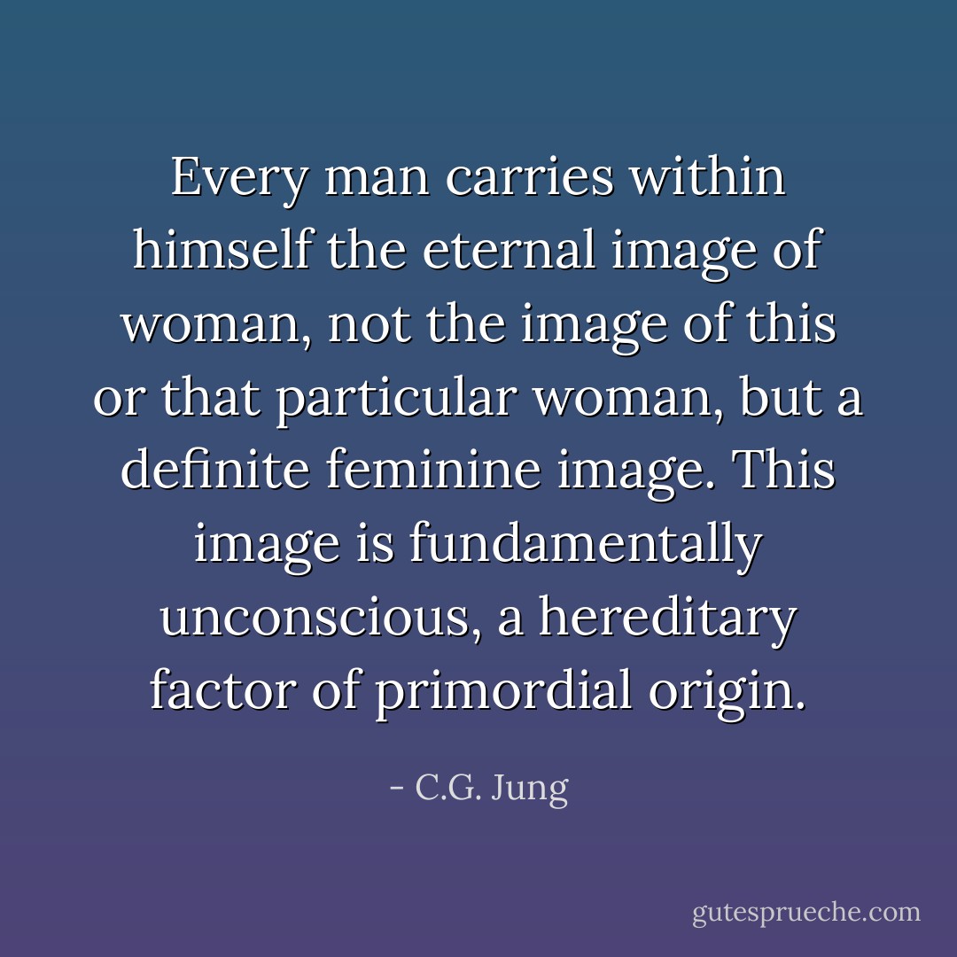 Every man carries within himself the eternal image of woman, not the image of this or that particular woman, but a definite feminine image. This image is fundamentally unconscious, a hereditary factor of primordial origin. - C.G. Jung