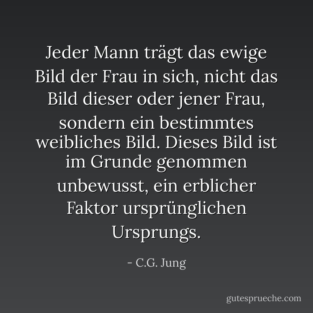 Jeder Mann trägt das ewige Bild der Frau in sich, nicht das Bild dieser oder jener Frau, sondern ein bestimmtes weibliches Bild. Dieses Bild ist im Grunde genommen unbewusst, ein erblicher Faktor ursprünglichen Ursprungs. - C.G. Jung<