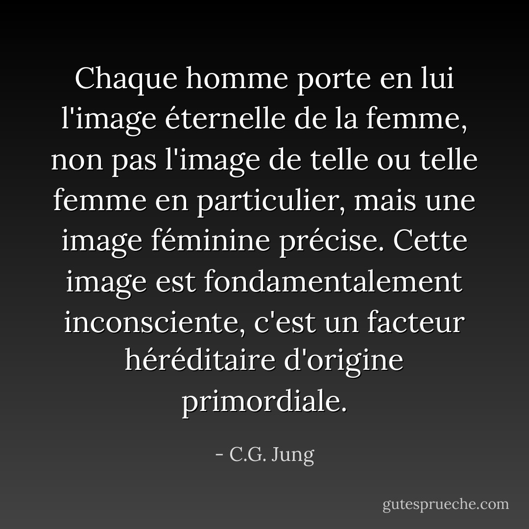 Chaque homme porte en lui l'image éternelle de la femme, non pas l'image de telle ou telle femme en particulier, mais une image féminine précise. Cette image est fondamentalement inconsciente, c'est un facteur héréditaire d'origine primordiale. - C.G. Jung