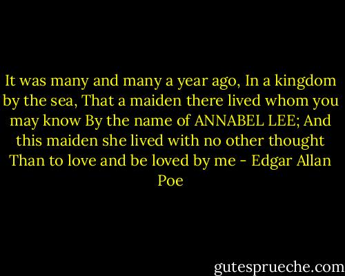 It was many and many a year ago,<br />In a kingdom by the sea,<br />That a maiden there lived whom you may know<br />By the name of ANNABEL LEE;<br />And this maiden she lived with no other thought<br />Than to love and be loved by me - Edgar Allan Poe