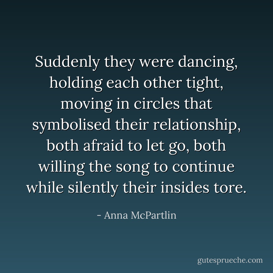 Suddenly they were dancing, holding each other tight, moving in circles that symbolised their relationship, both afraid to let go, both willing the song to continue while silently their insides tore. - Anna McPartlin