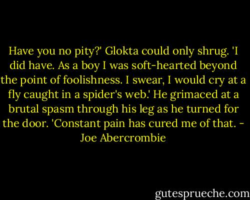 Have you no pity?' Glokta could only shrug. 'I did have. As a boy I was soft-hearted beyond the point of foolishness. I swear, I would cry at a fly caught in a spider's web.' He grimaced at a brutal spasm through his leg as he turned for the door. 'Constant pain has cured me of that. - Joe Abercrombie