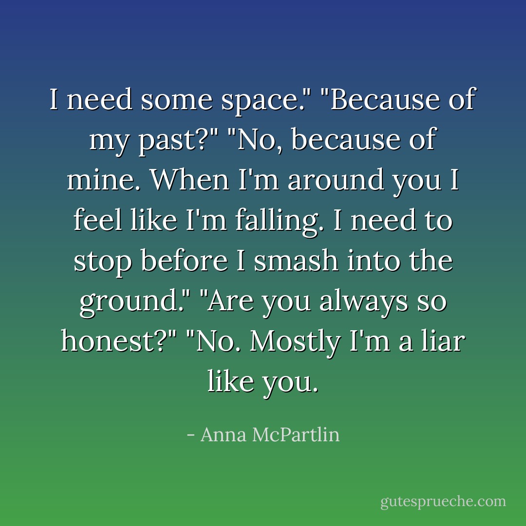 I need some space."<br />"Because of my past?"<br />"No, because of mine. When I'm around you I feel like I'm falling. I need to stop before I smash into the ground."<br />"Are you always so honest?"<br />"No. Mostly I'm a liar like you. - Anna McPartlin