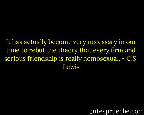 It has actually become very necessary in our time to rebut the theory that every firm and serious friendship is really homosexual. - C.S. Lewis