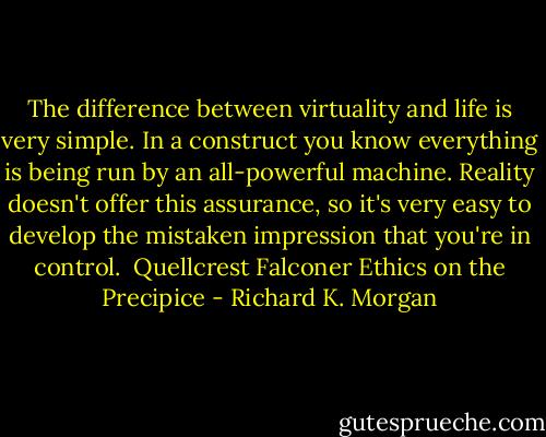 The difference between virtuality and life is very simple. In a construct you know everything is being run by an all-powerful machine.<br />Reality doesn't offer this assurance, so it's very easy to develop the mistaken impression that you're in control.<br /><br />Quellcrest Falconer<br />Ethics on the Precipice - Richard K. Morgan