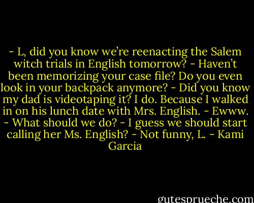 - L, did you know we’re reenacting the Salem witch trials in English<br />tomorrow?<br />- Haven’t been memorizing your case file? Do you even look in your<br />backpack anymore?<br />- Did you know my dad is videotaping it? I do. Because I walked in on his lunch date with Mrs. English.<br />- Ewww.<br />- What should we do?<br />- I guess we should start calling her Ms. English?<br />- Not funny, L. - Kami Garcia