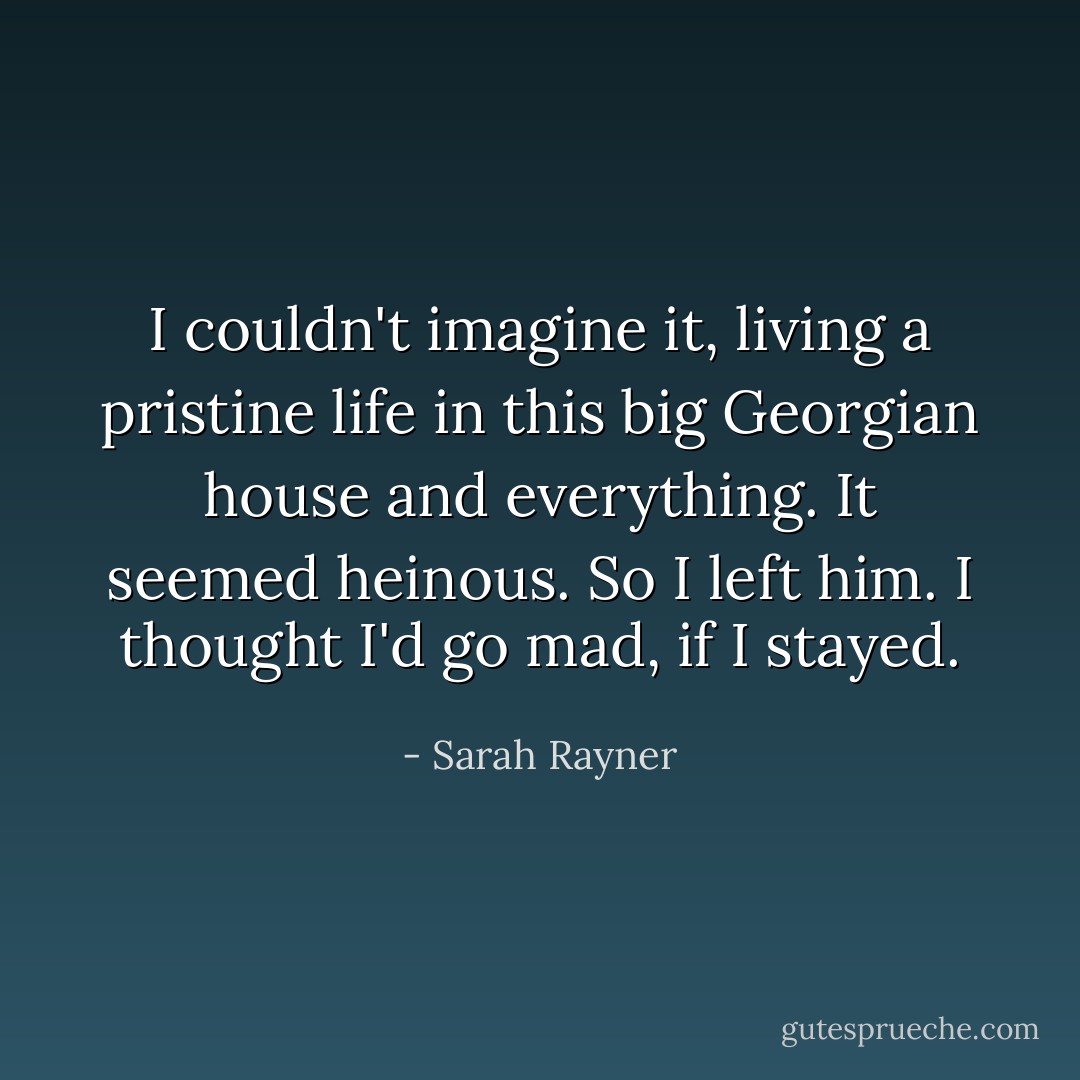 I couldn't imagine it, living a pristine life in this big Georgian house and everything. It seemed heinous. So I left him. I thought I'd go mad, if I stayed. - Sarah Rayner