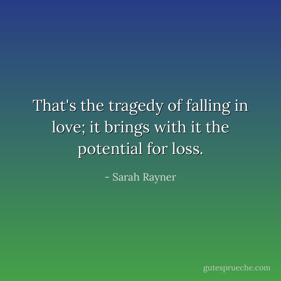 That's the tragedy of falling in love; it brings with it the potential for loss. - Sarah Rayner