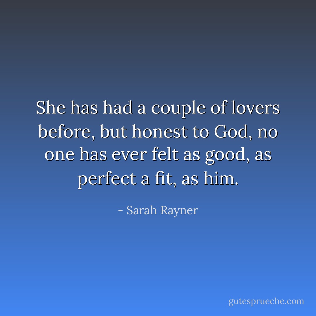 She has had a couple of lovers before, but honest to God, no one has ever felt as good, as perfect a fit, as him. - Sarah Rayner