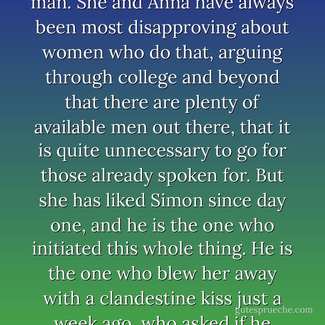 Her stomach lurches. She fancies him sooo much - she is powerless to resist. How can she possibly? She knows it's wrong: he has a girlfriend - he lives with her, for goodness' sake - and what they're doing is unfair, cruel. She is not sure what he's said to his girlfriend to wangle a night away and she doesn't want to know. She would hate it if it was done to her - she has never seen herself as the kind of girl who would steal another woman's man. She and Anna have always been most disapproving about women who do that, arguing through college and beyond that there are plenty of available men out there, that it is quite unnecessary to go for those already spoken for. But she has liked Simon since day one, and he is the one who initiated this whole thing. He is the one who blew her away with a clandestine kiss just a week ago, who asked if he could come back and stay at hers afterwards; he is the one who doubtless made unconvincing excuses when he returned home the next day. And it only took that single night to open this Pandora's box of mutual passion, being together was far, far better than it should have been, were it only a one-night stand. Karen senses that he really likes her. - Sarah Rayner