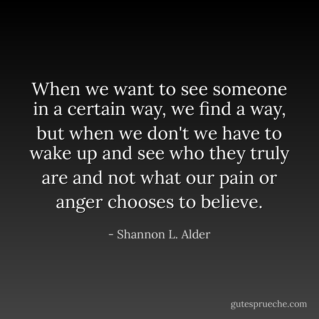 When we want to see someone in a certain way, we find a way, but when we don't we have to wake up and see who they truly are and not what our pain or anger chooses to believe. - Shannon L. Alder