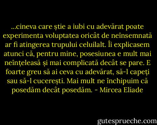 ...cineva care știe a iubi cu adevărat poate experimenta voluptatea oricât de neînsemnată ar fi atingerea trupului celuilalt. Îi explicasem atunci că, pentru mine, posesiunea e mult mai neînțeleasă și mai complicată decât se pare. E foarte greu să ai ceva cu adevărat, să-l capeți sau să-l cucerești. Mai mult ne închipuim că posedăm decât posedăm. - Mircea Eliade