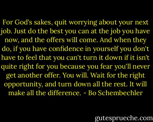 For God's sakes, quit worrying about your next job. Just do the best you can at the job you have now, and the offers will come. And when they do, if you have confidence in yourself you don't have to feel that you can't turn it down if it isn't quite right for you because you fear you'll never get another offer. You will. Wait for the right opportunity, and turn down all the rest. It will make all the difference. - Bo Schembechler