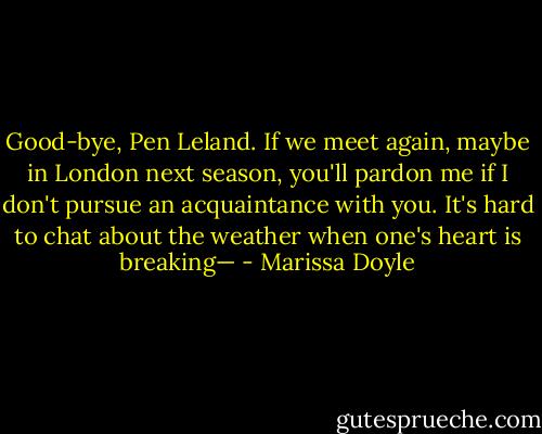 Good-bye, Pen Leland. If we meet again, maybe in London next season, you'll pardon me if I don't pursue an acquaintance with you. It's hard to chat about the weather when one's heart is breaking— - Marissa Doyle