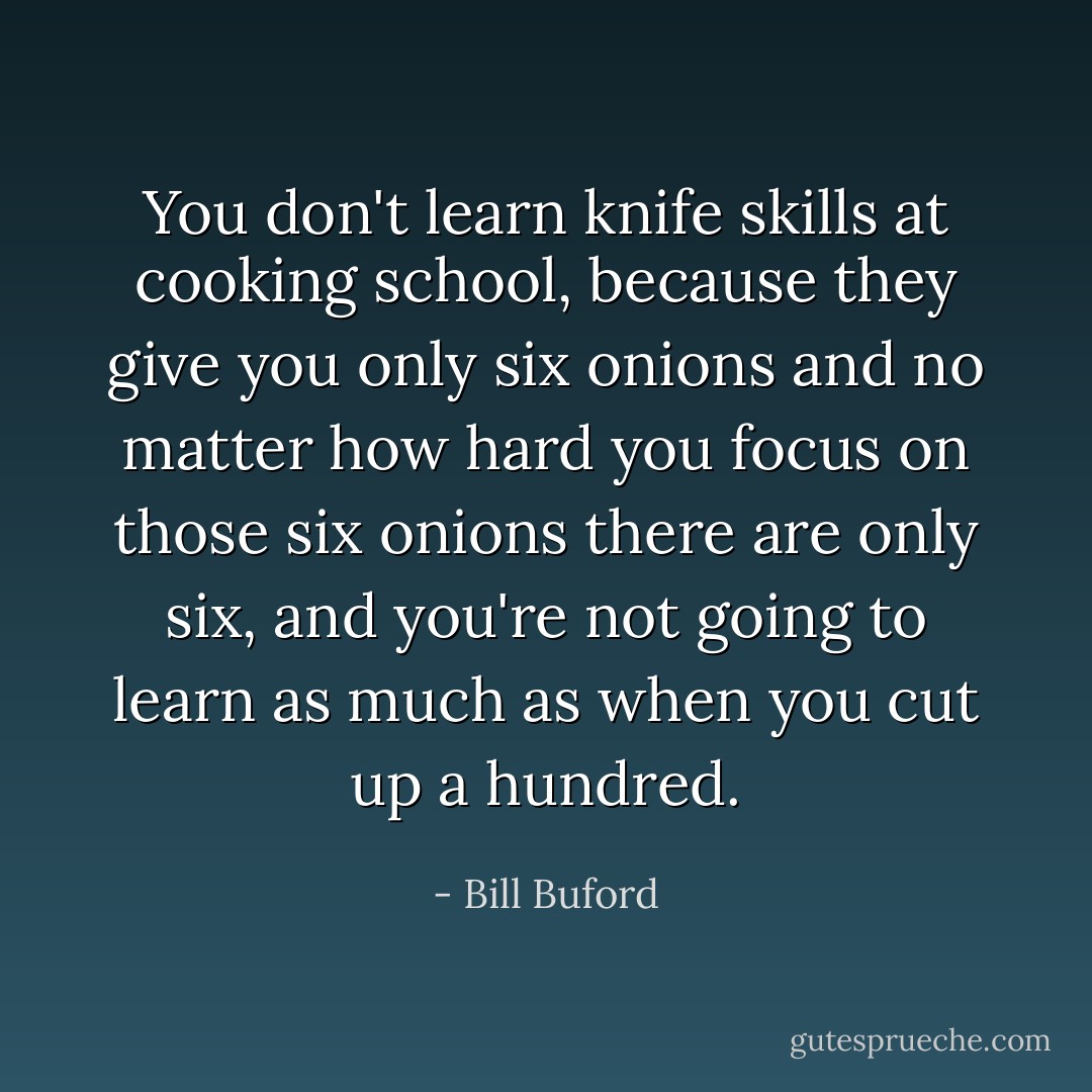You don't learn knife skills at cooking school, because they give you only six onions and no matter how hard you focus on those six onions there are only six, and you're not going to learn as much as when you cut up a hundred. - Bill Buford