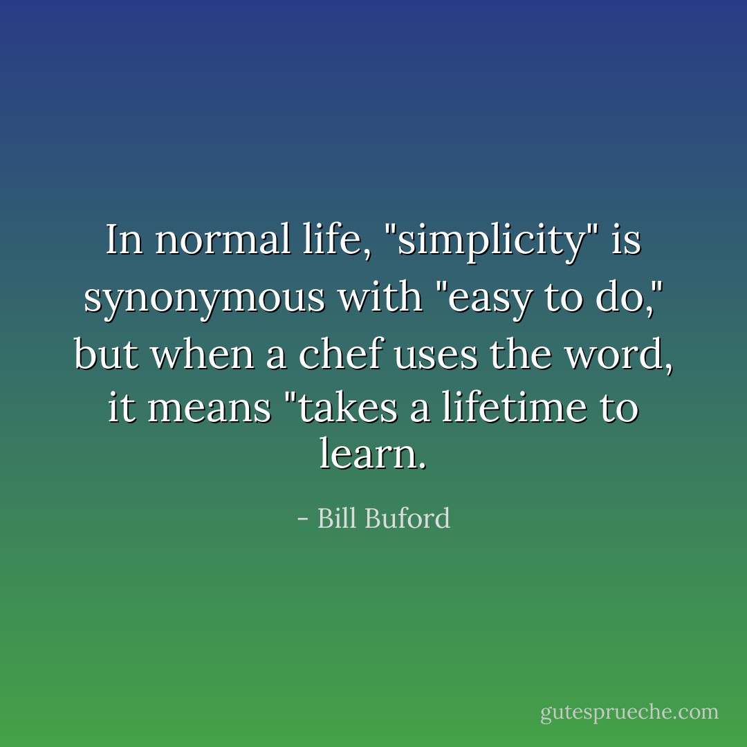 In normal life, "simplicity" is synonymous with "easy to do," but when a chef uses the word, it means "takes a lifetime to learn. - Bill Buford