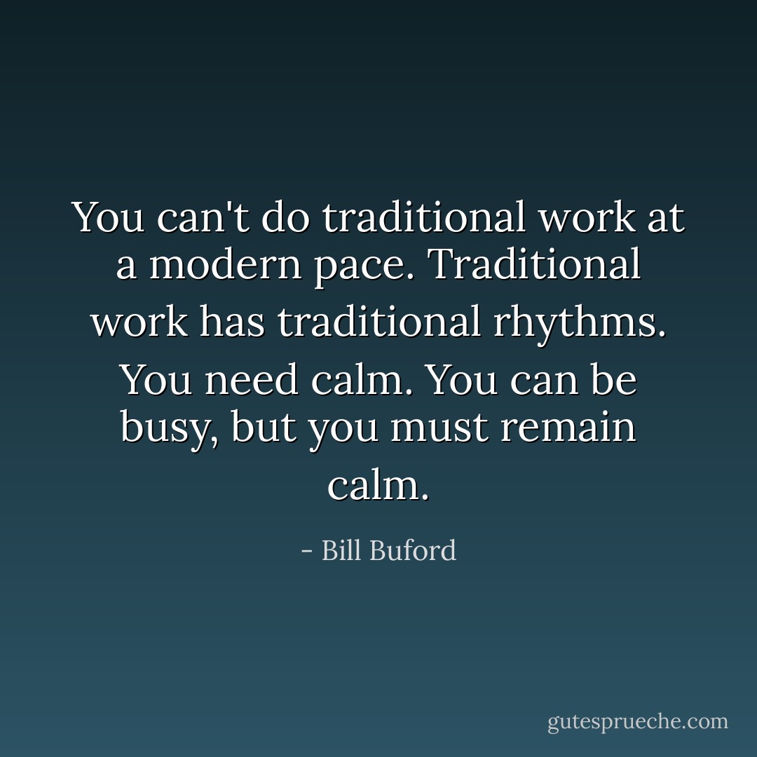 You can't do traditional work at a modern pace. Traditional work has traditional rhythms. You need calm. You can be busy, but you must remain calm. - Bill Buford