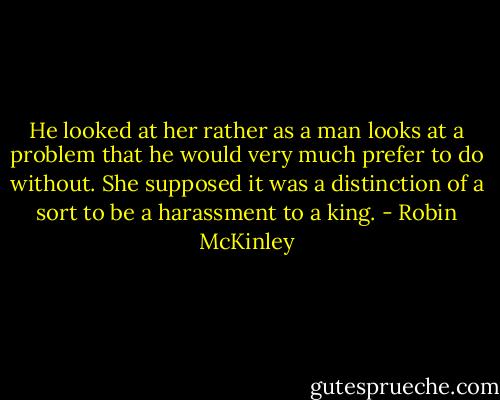 He looked at her rather as a man looks at a problem that he would very much prefer to do without. She supposed it was a distinction of a sort to be a harassment to a king. - Robin McKinley