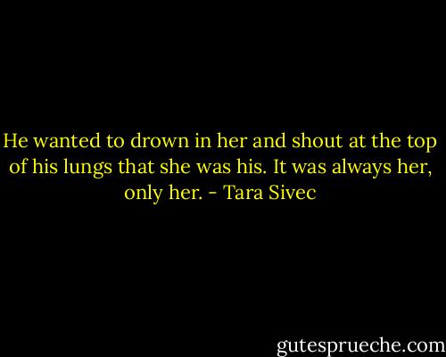 He wanted to drown in her and shout at the top of his lungs that she was his. It was always her, only her. - Tara Sivec