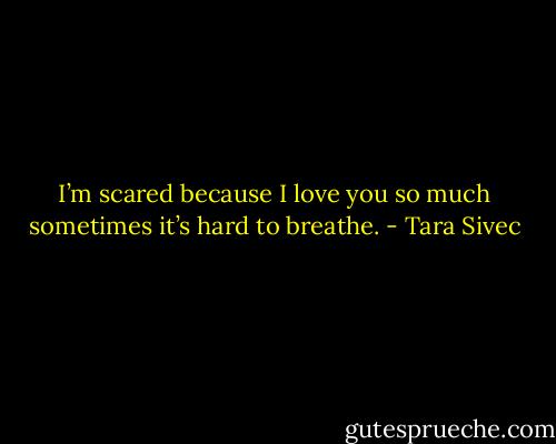 I’m scared because I love you so much sometimes it’s hard to breathe. - Tara Sivec