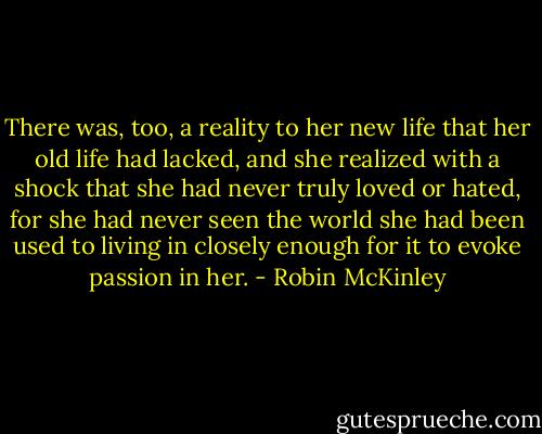 There was, too, a reality to her new life that her old life had lacked, and she realized with a shock that she had never truly loved or hated, for she had never seen the world she had been used to living in closely enough for it to evoke passion in her. - Robin McKinley