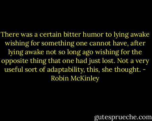 There was a certain bitter humor to lying awake wishing for something one cannot have, after lying awake not so long ago wishing for the opposite thing that one had just lost. Not a very useful sort of adaptability, this, she thought. - Robin McKinley