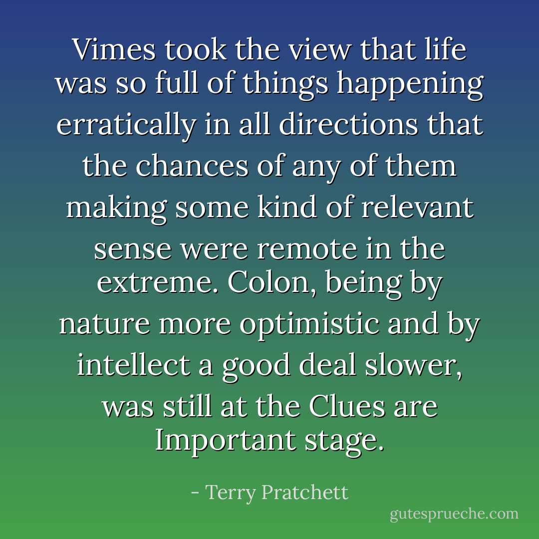 Vimes took the view that life was so full of things happening erratically in all directions that the chances of any of them making some kind of relevant sense were remote in the extreme. Colon, being by nature more optimistic and by intellect a good deal slower, was still at the Clues are Important stage. - Terry Pratchett