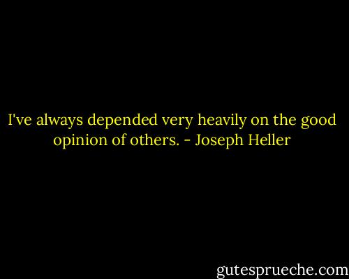 I've always depended very heavily on the good opinion of others. - Joseph Heller