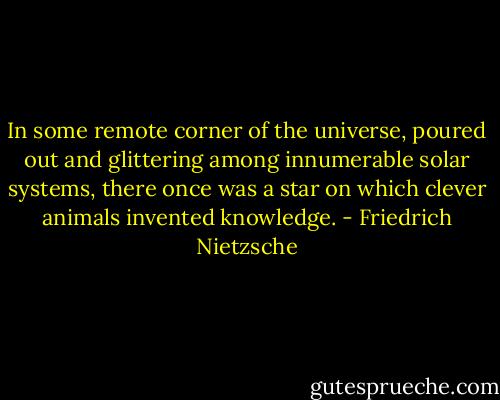 In some remote corner of the universe, poured out and glittering among innumerable solar systems, there once was a star on which clever animals invented knowledge. - Friedrich Nietzsche