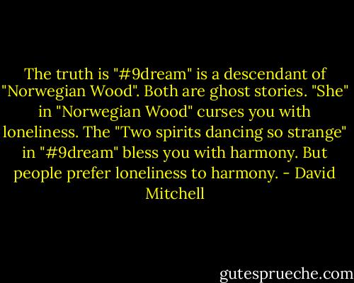 The truth is "#9dream" is a descendant of "Norwegian Wood". Both are ghost stories. "She" in "Norwegian Wood" curses you with loneliness. The "Two spirits dancing so strange" in "#9dream" bless you with harmony. But people prefer loneliness to harmony. - David Mitchell