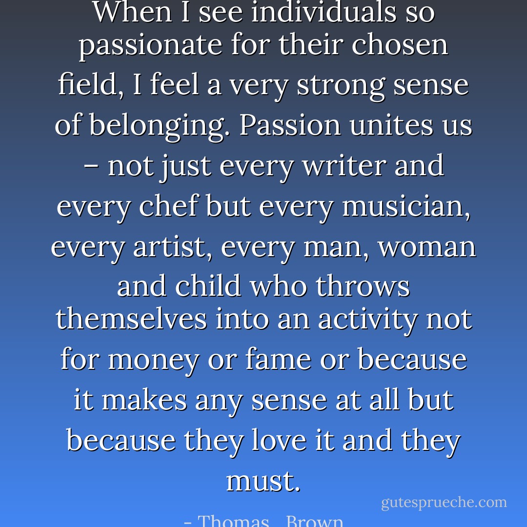 When I see individuals so passionate for their chosen field, I feel a very strong sense of belonging. Passion unites us – not just every writer and every chef but every musician, every artist, every man, woman and child who throws themselves into an activity not for money or fame or because it makes any sense at all but because they love it and they must. - Thomas   Brown