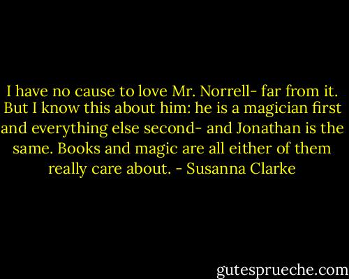 I have no cause to love Mr. Norrell- far from it. But I know this about him: he is a magician first and everything else second- and Jonathan is the same. Books and magic are all either of them really care about. - Susanna Clarke