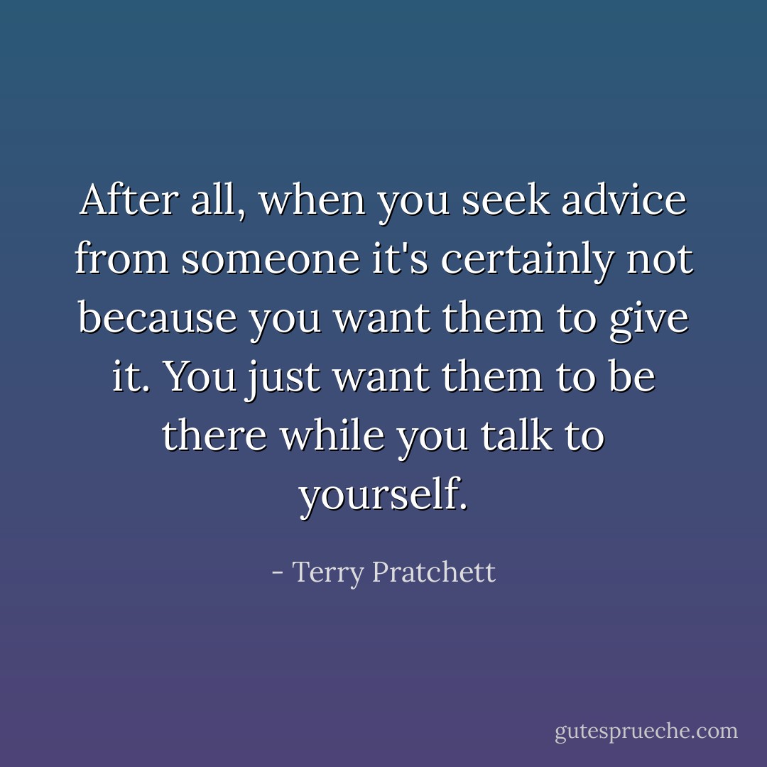 After all, when you seek advice from someone it's certainly not because you want them to give it. You just want them to be there while you talk to yourself. - Terry Pratchett