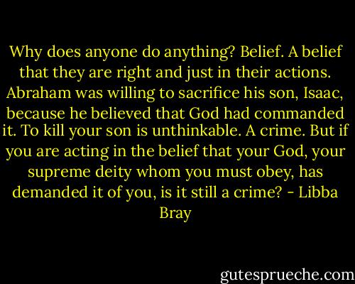 Why does anyone do anything? Belief. A belief that they are right and just in their actions. Abraham was willing to sacrifice his son, Isaac, because he believed that God had commanded it. To kill your son is unthinkable. A crime. But if you are acting in the belief that your God, your supreme deity whom you must obey, has demanded it of you, is it still a crime? - Libba Bray