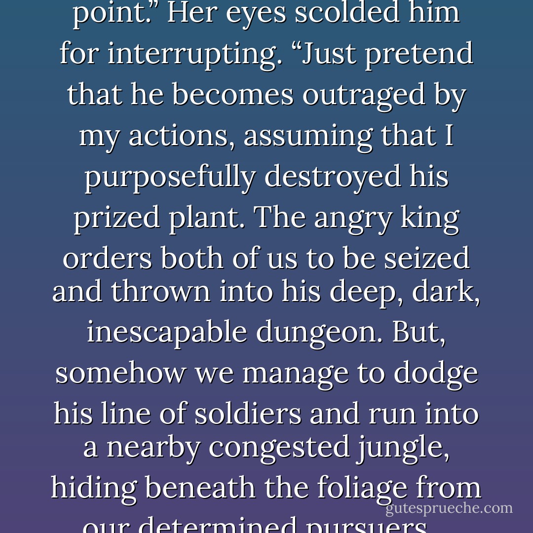 I’ll tell you what,” she said, prepared to make a deal. “Let’s see how your ‘diplomacy’ would profit us. If you can give me a decent solution to a pretend situation, I’ll agree to have you accompany me instead of Shanks. Although, I don’t know how wise it is to leave a Viidun captain on the Kemeniroc in your absence.”<br /><br />	Derian agreed to the test. “Okay, what’s your question?”<br /><br />	She thought hard for a moment; her eyes scrunching in concentration, lips pulled down to one side. Then, as a crooked grin spread across her lips, she set up an imagined scenario.<br /><br />	“Pretend we’re down on the planet with this King Wennergren when he graciously offers to walk us through his cherished garden. While we’re there he begs me to touch his favorite, award-winning flower, hoping my powers will make it thrive and blossom. But for some strange reason it doesn’t respond to me the way plants do on our world. Instead of thriving, the flower withers and dies right before his shocked and furious eyes. Now pretend he’s easily offended and has a horrible temper…”<br /><br />	Derian cut it. “You have no idea what his temperament is like.”<br /><br />	“I know. That’s not the point.” Her eyes scolded him for interrupting. “Just <i>pretend</i> that he becomes outraged by my actions, assuming that I purposefully destroyed his prized plant. The angry king orders both of us to be seized and thrown into his deep, dark, inescapable dungeon. But, somehow we manage to dodge his line of soldiers and run into a nearby congested jungle, hiding beneath the foliage from our determined pursuers. <br /><br />	“Finally, pretend that we trudge along for hours, so deep within the trees that we begin to hear howling in the distance from dangerous, hungry beasts. They seem to sound off all around us. Every now and then we hear weapon’s fire as King Wennergren’s men fend off these wild animals. This only reminds us that the soldiers are still in pursuit. Far, far buried within the dark jungle we spot a clearing and head for it. Unfortunately, once we reach it we come across an entire pack of ferocious animals who begin to stalk us. So we turn around, only to face a line of soldiers from behind, pointing their weapons our direction. We’re surrounded by danger on both sides, Derian! Now, what do you do?” <br /><br />She looked at him, wide-eyed and expectant.<br /><br />	“Eena, you have a terribly overactive imagination,” he said flatly.<br /><br />	She rolled her eyes, then impatiently asked him again, “Well? What would you do?”<br /><br />	“I’d stop pretending."<br /><br />	She fell back in her chair, groaning. “You’re still not going.”<br /><br />	“Try and stop me,” he dared.<br /><br />	“You know I can,” she reminded him.<br /><br />	He glared at her. “When the time comes, we’ll see. - Richelle E. Goodrich